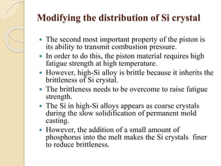 Modifying the distribution of Si crystal 
 The second most important property of the piston is 
its ability to transmit combustion pressure. 
 In order to do this, the piston material requires high 
fatigue strength at high temperature. 
 However, high-Si alloy is brittle because it inherits the 
brittleness of Si crystal. 
 The brittleness needs to be overcome to raise fatigue 
strength. 
 The Si in high-Si alloys appears as coarse crystals 
during the slow solidification of permanent mold 
casting. 
 However, the addition of a small amount of 
phosphorus into the melt makes the Si crystals finer 
to reduce brittleness. 
 
