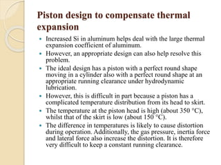 Piston design to compensate thermal 
expansion 
 Increased Si in aluminum helps deal with the large thermal 
expansion coefficient of aluminum. 
 However, an appropriate design can also help resolve this 
problem. 
 The ideal design has a piston with a perfect round shape 
moving in a cylinder also with a perfect round shape at an 
appropriate running clearance under hydrodynamic 
lubrication. 
 However, this is difficult in part because a piston has a 
complicated temperature distribution from its head to skirt. 
 The temperature at the piston head is high (about 350 °C), 
whilst that of the skirt is low (about 150 °C). 
 The difference in temperatures is likely to cause distortion 
during operation. Additionally, the gas pressure, inertia force 
and lateral force also increase the distortion. It is therefore 
very difficult to keep a constant running clearance. 
 
