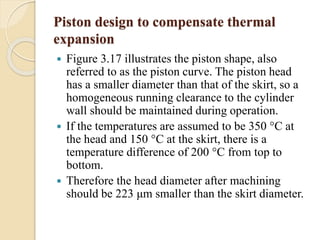 Piston design to compensate thermal 
expansion 
 Figure 3.17 illustrates the piston shape, also 
referred to as the piston curve. The piston head 
has a smaller diameter than that of the skirt, so a 
homogeneous running clearance to the cylinder 
wall should be maintained during operation. 
 If the temperatures are assumed to be 350 °C at 
the head and 150 °C at the skirt, there is a 
temperature difference of 200 °C from top to 
bottom. 
 Therefore the head diameter after machining 
should be 223 μm smaller than the skirt diameter. 
 