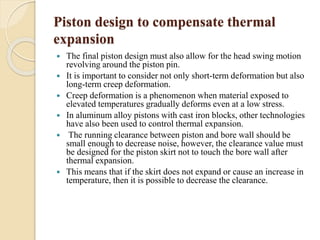 Piston design to compensate thermal 
expansion 
 The final piston design must also allow for the head swing motion 
revolving around the piston pin. 
 It is important to consider not only short-term deformation but also 
long-term creep deformation. 
 Creep deformation is a phenomenon when material exposed to 
elevated temperatures gradually deforms even at a low stress. 
 In aluminum alloy pistons with cast iron blocks, other technologies 
have also been used to control thermal expansion. 
 The running clearance between piston and bore wall should be 
small enough to decrease noise, however, the clearance value must 
be designed for the piston skirt not to touch the bore wall after 
thermal expansion. 
 This means that if the skirt does not expand or cause an increase in 
temperature, then it is possible to decrease the clearance. 
 