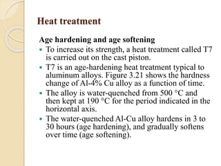 Heat treatment 
Age hardening and age softening 
 To increase its strength, a heat treatment called T7 
is carried out on the cast piston. 
 T7 is an age-hardening heat treatment typical to 
aluminum alloys. Figure 3.21 shows the hardness 
change of Al-4% Cu alloy as a function of time. 
 The alloy is water-quenched from 500 °C and 
then kept at 190 °C for the period indicated in the 
horizontal axis. 
 The water-quenched Al-Cu alloy hardens in 3 to 
30 hours (age hardening), and gradually softens 
over time (age softening). 
 