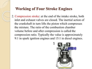 Working of Four Stroke Engines 
2. Compression stroke: at the end of the intake stroke, both 
inlet and exhaust valves are closed. The inertial action of 
the crankshaft in turn lifts the piston which compresses 
the mixture. The ratio of the combustion chamber 
volume before and after compression is called the 
compression ratio. Typically the value is approximately 
9:1 in spark ignition engines and 15:1 in diesel engines. 
 