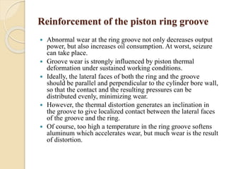 Reinforcement of the piston ring groove 
 Abnormal wear at the ring groove not only decreases output 
power, but also increases oil consumption. At worst, seizure 
can take place. 
 Groove wear is strongly influenced by piston thermal 
deformation under sustained working conditions. 
 Ideally, the lateral faces of both the ring and the groove 
should be parallel and perpendicular to the cylinder bore wall, 
so that the contact and the resulting pressures can be 
distributed evenly, minimizing wear. 
 However, the thermal distortion generates an inclination in 
the groove to give localized contact between the lateral faces 
of the groove and the ring. 
 Of course, too high a temperature in the ring groove softens 
aluminum which accelerates wear, but much wear is the result 
of distortion. 
 