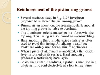 Reinforcement of the piston ring groove 
 Several methods listed in Fig. 3.27 have been 
proposed to reinforce the piston-ring groove. 
 During piston operation, the area particularly around 
the top-ring groove is liable to overheat. 
 The aluminum softens and sometimes fuses with the 
top ring. This fusing is also termed as micro-welding. 
 Hard anodizing (hard anodic oxide coating) is often 
used to avoid this fusing. Anodizing is a surface 
treatment widely used for aluminum appliances. 
 When a piece of aluminum is anodized, a thin oxide 
layer is formed on its surface. Hard anodizing 
produces a particularly hard layer. 
 To obtain a suitable hardness, a piston is anodized in a 
dilute sulfuric acid electrolyte at a low temperature. 
 
