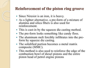 Reinforcement of the piston ring groove 
 Since Niresist is an iron, it is heavy. 
 As a lighter alternative, a pre-form of a mixture of 
alumina and silica fibers is also used for 
reinforcement. 
 This is cast-in by the squeeze die casting method. 
 The pre-form looks something like candy floss. 
 The aluminum melt forcibly infiltrates into the pre-form 
by squeeze die casting. 
 The solidified portion becomes a metal matrix 
composite (MMC). 
 This method is also used to reinforce the edge of the 
combustion bowl of diesel pistons and the entire 
piston head of petrol engine pistons 
 