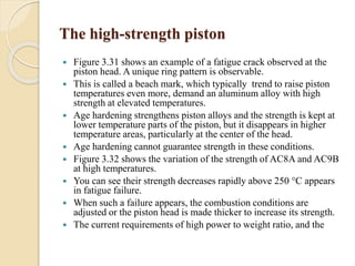 The high-strength piston 
 Figure 3.31 shows an example of a fatigue crack observed at the 
piston head. A unique ring pattern is observable. 
 This is called a beach mark, which typically trend to raise piston 
temperatures even more, demand an aluminum alloy with high 
strength at elevated temperatures. 
 Age hardening strengthens piston alloys and the strength is kept at 
lower temperature parts of the piston, but it disappears in higher 
temperature areas, particularly at the center of the head. 
 Age hardening cannot guarantee strength in these conditions. 
 Figure 3.32 shows the variation of the strength of AC8A and AC9B 
at high temperatures. 
 You can see their strength decreases rapidly above 250 °C appears 
in fatigue failure. 
 When such a failure appears, the combustion conditions are 
adjusted or the piston head is made thicker to increase its strength. 
 The current requirements of high power to weight ratio, and the 
 