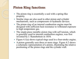 Piston Ring functions 
 The piston ring is essentially a seal with a spring-like 
property. 
 Similar rings are also used in other piston and cylinder 
mechanisms, such as compressors or hydraulic devices. 
 The piston ring of an internal combustion engine must be 
designed with sufficient heat resistance to withstand exposure 
to high temperature gas. 
 The single-piece metallic piston ring with self tension, which 
is generally used in internal combustion engines, was first 
invented by J. Ramsbottom in 1854. 
 Figure 4.1(a) shows typical rings used in a four-stroke engine. 
 A piston generally uses three or more rings. Figure 4.2 shows 
a schematic representation of a piston, illustrating the relative 
positioning of the piston rings and the cylinder wall. 
 