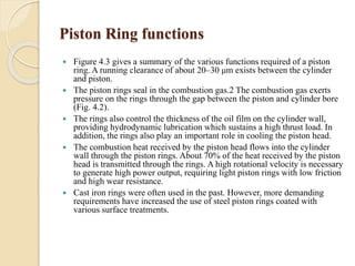 Piston Ring functions 
 Figure 4.3 gives a summary of the various functions required of a piston 
ring. A running clearance of about 20–30 μm exists between the cylinder 
and piston. 
 The piston rings seal in the combustion gas.2 The combustion gas exerts 
pressure on the rings through the gap between the piston and cylinder bore 
(Fig. 4.2). 
 The rings also control the thickness of the oil film on the cylinder wall, 
providing hydrodynamic lubrication which sustains a high thrust load. In 
addition, the rings also play an important role in cooling the piston head. 
 The combustion heat received by the piston head flows into the cylinder 
wall through the piston rings. About 70% of the heat received by the piston 
head is transmitted through the rings. A high rotational velocity is necessary 
to generate high power output, requiring light piston rings with low friction 
and high wear resistance. 
 Cast iron rings were often used in the past. However, more demanding 
requirements have increased the use of steel piston rings coated with 
various surface treatments. 
 