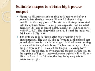 Suitable shapes to obtain high power 
output 
 Figure 4.5 illustrates a piston ring both before and after it 
expands into the ring groove. Figure 4.6 shows a ring 
installed in the ring groove. The piston with rings is inserted 
into the cylinder bore. The ring then expands from its initial 
diameter (d1) and is forced tightly against the cylinder bore 
wall (Fig. 4.5). The ring width is called h1 and the radial wall 
thickness a1 (Fig. 4.6). 
 The distance m is defined as the gap when the ring is 
uncompressed. The gap s1, also referred to as the closed gap 
or end clearance, is the minimum gap obtained when the ring 
is installed in the cylinder bore. The load necessary to close 
the gap from m to s1 is called the tangential closing force 
(Ft). The force increases by increasing the gap distance m. In 
the top ring of Fig. 4.1 these values are typically d1 = 80, m = 
10, a1 = 3 and h1 = 0.8 mm, the ring being very thin to 
minimize weight. 
 