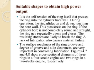Suitable shapes to obtain high power 
output 
 It is the self-tension of the ring itself that presses 
the ring into the cylinder bore wall. During 
operation, the ring glides up and down, touching 
the bore wall. This puts stress on the ring. If the 
cylinder bore is not completely round and straight, 
the ring gap repeatedly opens and closes. The 
resulting stresses are likely to break the ring. A 
lack of lubrication also causes material failure. 
 The surface roughness of the ring groove and 
degree of groove and side clearances, are very 
important in controlling lubrication. Figures 4.7 
and 4.8 show cross-sectional diagrams of three 
rings in a four-stroke engine and two rings in a 
two-stroke engine, respectively 
 
