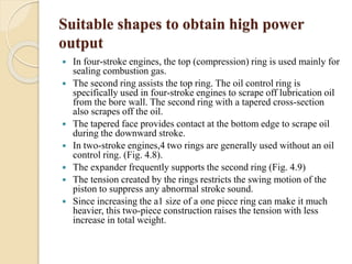 Suitable shapes to obtain high power 
output 
 In four-stroke engines, the top (compression) ring is used mainly for 
sealing combustion gas. 
 The second ring assists the top ring. The oil control ring is 
specifically used in four-stroke engines to scrape off lubrication oil 
from the bore wall. The second ring with a tapered cross-section 
also scrapes off the oil. 
 The tapered face provides contact at the bottom edge to scrape oil 
during the downward stroke. 
 In two-stroke engines,4 two rings are generally used without an oil 
control ring. (Fig. 4.8). 
 The expander frequently supports the second ring (Fig. 4.9) 
 The tension created by the rings restricts the swing motion of the 
piston to suppress any abnormal stroke sound. 
 Since increasing the a1 size of a one piece ring can make it much 
heavier, this two-piece construction raises the tension with less 
increase in total weight. 
 