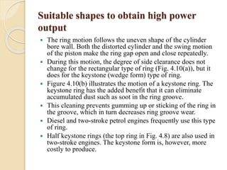 Suitable shapes to obtain high power 
output 
 The ring motion follows the uneven shape of the cylinder 
bore wall. Both the distorted cylinder and the swing motion 
of the piston make the ring gap open and close repeatedly. 
 During this motion, the degree of side clearance does not 
change for the rectangular type of ring (Fig. 4.10(a)), but it 
does for the keystone (wedge form) type of ring. 
 Figure 4.10(b) illustrates the motion of a keystone ring. The 
keystone ring has the added benefit that it can eliminate 
accumulated dust such as soot in the ring groove. 
 This cleaning prevents gumming up or sticking of the ring in 
the groove, which in turn decreases ring groove wear. 
 Diesel and two-stroke petrol engines frequently use this type 
of ring. 
 Half keystone rings (the top ring in Fig. 4.8) are also used in 
two-stroke engines. The keystone form is, however, more 
costly to produce. 
 