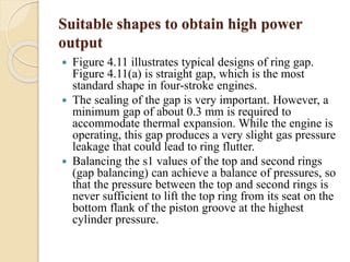 Suitable shapes to obtain high power 
output 
 Figure 4.11 illustrates typical designs of ring gap. 
Figure 4.11(a) is straight gap, which is the most 
standard shape in four-stroke engines. 
 The sealing of the gap is very important. However, a 
minimum gap of about 0.3 mm is required to 
accommodate thermal expansion. While the engine is 
operating, this gap produces a very slight gas pressure 
leakage that could lead to ring flutter. 
 Balancing the s1 values of the top and second rings 
(gap balancing) can achieve a balance of pressures, so 
that the pressure between the top and second rings is 
never sufficient to lift the top ring from its seat on the 
bottom flank of the piston groove at the highest 
cylinder pressure. 
 