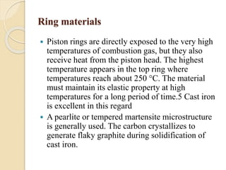 Ring materials 
 Piston rings are directly exposed to the very high 
temperatures of combustion gas, but they also 
receive heat from the piston head. The highest 
temperature appears in the top ring where 
temperatures reach about 250 °C. The material 
must maintain its elastic property at high 
temperatures for a long period of time.5 Cast iron 
is excellent in this regard 
 A pearlite or tempered martensite microstructure 
is generally used. The carbon crystallizes to 
generate flaky graphite during solidification of 
cast iron. 
 