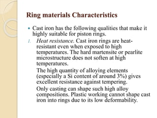Ring materials Characteristics 
 Cast iron has the following qualities that make it 
highly suitable for piston rings. 
1. Heat resistance. Cast iron rings are heat-resistant 
even when exposed to high 
temperatures. The hard martensite or pearlite 
microstructure does not soften at high 
temperatures. 
The high quantity of alloying elements 
(especially a Si content of around 3%) gives 
excellent resistance against tempering. 
Only casting can shape such high alloy 
compositions. Plastic working cannot shape cast 
iron into rings due to its low deformability. 
 