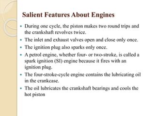 Salient Features About Engines 
 During one cycle, the piston makes two round trips and 
the crankshaft revolves twice. 
 The inlet and exhaust valves open and close only once. 
 The ignition plug also sparks only once. 
 A petrol engine, whether four- or two-stroke, is called a 
spark ignition (SI) engine because it fires with an 
ignition plug. 
 The four-stroke-cycle engine contains the lubricating oil 
in the crankcase. 
 The oil lubricates the crankshaft bearings and cools the 
hot piston 
 