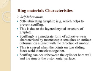 Ring materials Characteristics 
2. Self-lubrication. 
 Self-lubricating Graphite is g, which helps to 
prevent scuffing. 
 This is due to the layered crystal structure of 
graphite. 
 Scuffing6 is a moderate form of adhesive wear 
characterized by macroscopic scratches or surface 
deformation aligned with the direction of motion. 
 This is caused when the points on two sliding 
faces weld themselves together. 
 Scuffing can occur between the cylinder bore wall 
and the ring or the piston outer surface. 
 