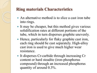 Ring materials Characteristics 
 An alternative method is to slice a cast iron tube 
into rings. 
 It may be cheaper, but this method gives various 
solidification rates at different portions of the 
tube, which in turn disperses graphite unevenly. 
 Hence, particularly for flaky graphite cast iron, 
each ring should be cast separately. High-alloy 
cast iron is used to give much higher wear 
resistance. 
 It disperses Cr-carbide through increasing Cr 
content or hard steadite (iron-phosphorus 
compound) through an increased phosphorus 
quantity of around 0.3%. 
 