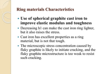 Ring materials Characteristics 
 Use of spherical graphite cast iron to 
improve elastic modulus and toughness 
 Decreasing h1 can make the cast iron ring lighter, 
but it also raises the stress. 
 Cast iron has excellent properties as a ring 
material, but is not that tough. 
 The microscopic stress concentration caused by 
flaky graphite is likely to initiate cracking, and the 
flaky graphite microstructure is too weak to resist 
such cracking. 
 