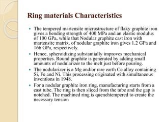 Ring materials Characteristics 
 The tempered martensite microstructure of flaky graphite iron 
gives a bending strength of 400 MPa and an elastic modulus 
of 100 GPa, while that Nodular graphite cast iron with 
martensite matrix. of nodular graphite iron gives 1.2 GPa and 
166 GPa, respectively. 
 Hence, spheroidizing substantially improves mechanical 
properties. Round graphite is generated by adding small 
amounts of nodularizer to the melt just before pouring. 
 The nodularizer is a Mg and/or rare earth Ce alloy containing 
Si, Fe and Ni. This processing originated with simultaneous 
inventions in 1948. 
 For a nodular graphite iron ring, manufacturing starts from a 
cast tube. The ring is then sliced from the tube and the gap is 
notched. The machined ring is quenchtempered to create the 
necessary tension 
 
