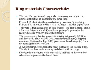 Ring materials Characteristics 
 The use of a steel second ring is also becoming more common, 
despite difficulties in machining the taper face. 
 Figure 4.15 illustrates the manufacturing process of a steel ring. 
First, rolling produces a wire with a rectangular section (upper left). 
 This wire is then coiled into an oval shape (1) so that the final shape 
after installation is round. Quench-tempering (3) generates the 
required elastic property (described below). 
 The tensile strength after quench-tempering is typically 1.5 GPa, 
and the elastic modulus 206 GPa. After heat treatment, a lapping 
machine (illustrated in Fig. 4.16) generates a barrel shape (4) from 
the rectangular cross-section. 
 A cylindrical whetstone laps the outer surface of the stacked rings. 
The shaft revolves and moves up and down with the rings. 
 During this motion, the rings are slightly inclined in the cylindrical 
whetstone to generate the barrel face. 
 