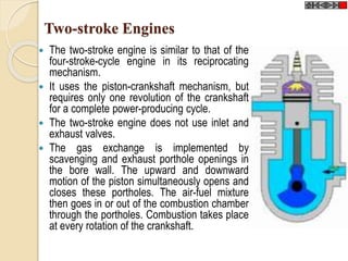 Two-stroke Engines 
 The two-stroke engine is similar to that of the 
four-stroke-cycle engine in its reciprocating 
mechanism. 
 It uses the piston-crankshaft mechanism, but 
requires only one revolution of the crankshaft 
for a complete power-producing cycle. 
 The two-stroke engine does not use inlet and 
exhaust valves. 
 The gas exchange is implemented by 
scavenging and exhaust porthole openings in 
the bore wall. The upward and downward 
motion of the piston simultaneously opens and 
closes these portholes. The air-fuel mixture 
then goes in or out of the combustion chamber 
through the portholes. Combustion takes place 
at every rotation of the crankshaft. 
 
