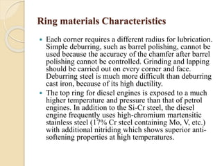 Ring materials Characteristics 
 Each corner requires a different radius for lubrication. 
Simple deburring, such as barrel polishing, cannot be 
used because the accuracy of the chamfer after barrel 
polishing cannot be controlled. Grinding and lapping 
should be carried out on every corner and face. 
Deburring steel is much more difficult than deburring 
cast iron, because of its high ductility. 
 The top ring for diesel engines is exposed to a much 
higher temperature and pressure than that of petrol 
engines. In addition to the Si-Cr steel, the diesel 
engine frequently uses high-chromium martensitic 
stainless steel (17% Cr steel containing Mo, V, etc.) 
with additional nitriding which shows superior anti-softening 
properties at high temperatures. 
 
