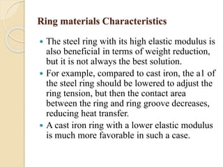 Ring materials Characteristics 
 The steel ring with its high elastic modulus is 
also beneficial in terms of weight reduction, 
but it is not always the best solution. 
 For example, compared to cast iron, the a1 of 
the steel ring should be lowered to adjust the 
ring tension, but then the contact area 
between the ring and ring groove decreases, 
reducing heat transfer. 
 A cast iron ring with a lower elastic modulus 
is much more favorable in such a case. 
 