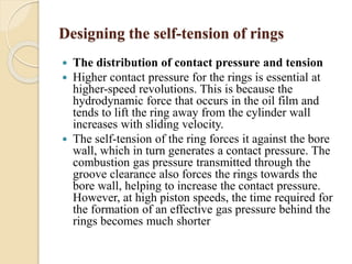 Designing the self-tension of rings 
 The distribution of contact pressure and tension 
 Higher contact pressure for the rings is essential at 
higher-speed revolutions. This is because the 
hydrodynamic force that occurs in the oil film and 
tends to lift the ring away from the cylinder wall 
increases with sliding velocity. 
 The self-tension of the ring forces it against the bore 
wall, which in turn generates a contact pressure. The 
combustion gas pressure transmitted through the 
groove clearance also forces the rings towards the 
bore wall, helping to increase the contact pressure. 
However, at high piston speeds, the time required for 
the formation of an effective gas pressure behind the 
rings becomes much shorter 
 