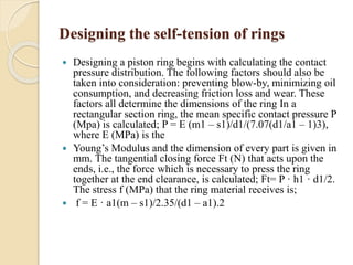 Designing the self-tension of rings 
 Designing a piston ring begins with calculating the contact 
pressure distribution. The following factors should also be 
taken into consideration: preventing blow-by, minimizing oil 
consumption, and decreasing friction loss and wear. These 
factors all determine the dimensions of the ring In a 
rectangular section ring, the mean specific contact pressure P 
(Mpa) is calculated; P = E (m1 – s1)/d1/(7.07(d1/a1 – 1)3), 
where E (MPa) is the 
 Young’s Modulus and the dimension of every part is given in 
mm. The tangential closing force Ft (N) that acts upon the 
ends, i.e., the force which is necessary to press the ring 
together at the end clearance, is calculated; Ft= P · h1 · d1/2. 
The stress f (MPa) that the ring material receives is; 
 f = E · a1(m – s1)/2.35/(d1 – a1).2 
 