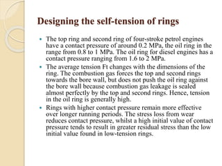 Designing the self-tension of rings 
 The top ring and second ring of four-stroke petrol engines 
have a contact pressure of around 0.2 MPa, the oil ring in the 
range from 0.8 to 1 MPa. The oil ring for diesel engines has a 
contact pressure ranging from 1.6 to 2 MPa. 
 The average tension Ft changes with the dimensions of the 
ring. The combustion gas forces the top and second rings 
towards the bore wall, but does not push the oil ring against 
the bore wall because combustion gas leakage is sealed 
almost perfectly by the top and second rings. Hence, tension 
in the oil ring is generally high. 
 Rings with higher contact pressure remain more effective 
over longer running periods. The stress loss from wear 
reduces contact pressure, whilst a high initial value of contact 
pressure tends to result in greater residual stress than the low 
initial value found in low-tension rings. 
 