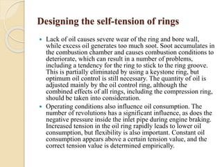 Designing the self-tension of rings 
 Lack of oil causes severe wear of the ring and bore wall, 
while excess oil generates too much soot. Soot accumulates in 
the combustion chamber and causes combustion conditions to 
deteriorate, which can result in a number of problems, 
including a tendency for the ring to stick to the ring groove. 
This is partially eliminated by using a keystone ring, but 
optimum oil control is still necessary. The quantity of oil is 
adjusted mainly by the oil control ring, although the 
combined effects of all rings, including the compression ring, 
should be taken into consideration. 
 Operating conditions also influence oil consumption. The 
number of revolutions has a significant influence, as does the 
negative pressure inside the inlet pipe during engine braking. 
Increased tension in the oil ring rapidly leads to lower oil 
consumption, but flexibility is also important. Constant oil 
consumption appears above a certain tension value, and the 
correct tension value is determined empirically. 
 