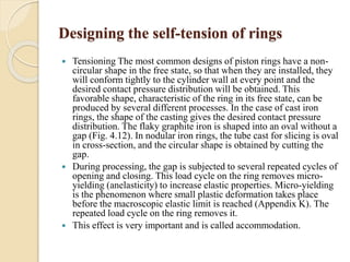 Designing the self-tension of rings 
 Tensioning The most common designs of piston rings have a non-circular 
shape in the free state, so that when they are installed, they 
will conform tightly to the cylinder wall at every point and the 
desired contact pressure distribution will be obtained. This 
favorable shape, characteristic of the ring in its free state, can be 
produced by several different processes. In the case of cast iron 
rings, the shape of the casting gives the desired contact pressure 
distribution. The flaky graphite iron is shaped into an oval without a 
gap (Fig. 4.12). In nodular iron rings, the tube cast for slicing is oval 
in cross-section, and the circular shape is obtained by cutting the 
gap. 
 During processing, the gap is subjected to several repeated cycles of 
opening and closing. This load cycle on the ring removes micro-yielding 
(anelasticity) to increase elastic properties. Micro-yielding 
is the phenomenon where small plastic deformation takes place 
before the macroscopic elastic limit is reached (Appendix K). The 
repeated load cycle on the ring removes it. 
 This effect is very important and is called accommodation. 
 