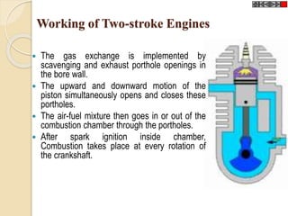 Working of Two-stroke Engines 
 The gas exchange is implemented by 
scavenging and exhaust porthole openings in 
the bore wall. 
 The upward and downward motion of the 
piston simultaneously opens and closes these 
portholes. 
 The air-fuel mixture then goes in or out of the 
combustion chamber through the portholes. 
 After spark ignition inside chamber, 
Combustion takes place at every rotation of 
the crankshaft. 
 