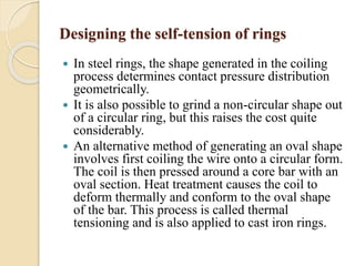 Designing the self-tension of rings 
 In steel rings, the shape generated in the coiling 
process determines contact pressure distribution 
geometrically. 
 It is also possible to grind a non-circular shape out 
of a circular ring, but this raises the cost quite 
considerably. 
 An alternative method of generating an oval shape 
involves first coiling the wire onto a circular form. 
The coil is then pressed around a core bar with an 
oval section. Heat treatment causes the coil to 
deform thermally and conform to the oval shape 
of the bar. This process is called thermal 
tensioning and is also applied to cast iron rings. 
 