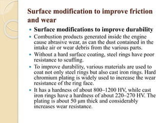 Surface modification to improve friction 
and wear 
 Surface modifications to improve durability 
 Combustion products generated inside the engine 
cause abrasive wear, as can the dust contained in the 
intake air or wear debris from the various parts. 
 Without a hard surface coating, steel rings have poor 
resistance to scuffing. 
 To improve durability, various materials are used to 
coat not only steel rings but also cast iron rings. Hard 
chromium plating is widely used to increase the wear 
resistance of the ring face. 
 It has a hardness of about 800–1200 HV, while cast 
iron rings have a hardness of about 220–270 HV. The 
plating is about 50 μm thick and considerably 
increases wear resistance. 
 