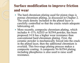 Surface modification to improve friction 
and wear 
 The hard chromium plating used for piston rings is 
porous chromium plating, as discussed in Chapter 2. 
The crack density included in the plated layer is 
carefully controlled so that the cracks retain adequate 
lubricating oil. 
 More recently, composite chromium plating, which 
includes 4–11% Al2O3 or Si3N4 powder, has been 
proposed.14 It has a higher wear resistance than 
conventional hard chromium plating. First, the 
ceramic powder is mechanically forced into the crack 
in the plated layer, then the additional chromium is 
overlaid. This two-stage plating process makes a 
composite coating. A composite Ni-Si3N4 plating 
including phosphorus is also used to raise scuff 
resistance. 
 