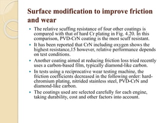 Surface modification to improve friction 
and wear 
 The relative scuffing resistance of four other coatings is 
compared with that of hard Cr plating in Fig. 4.20. In this 
comparison, PVD-CrN coating is the most scuff resistant. 
 It has been reported that CrN including oxygen shows the 
highest resistance,15 however, relative performance depends 
on test conditions. 
 Another coating aimed at reducing friction loss tried recently 
uses a carbon-based film, typically diamond-like carbon. 
 In tests using a reciprocative wear testing machine, the 
friction coefficients decreased in the following order: hard-chromium 
plating, nitrided stainless steel, PVD-CrN and 
diamond-like carbon. 
 The coatings used are selected carefully for each engine, 
taking durability, cost and other factors into account. 
 
