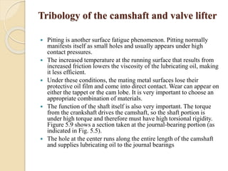 Tribology of the camshaft and valve lifter 
 Pitting is another surface fatigue phenomenon. Pitting normally 
manifests itself as small holes and usually appears under high 
contact pressures. 
 The increased temperature at the running surface that results from 
increased friction lowers the viscosity of the lubricating oil, making 
it less efficient. 
 Under these conditions, the mating metal surfaces lose their 
protective oil film and come into direct contact. Wear can appear on 
either the tappet or the cam lobe. It is very important to choose an 
appropriate combination of materials. 
 The function of the shaft itself is also very important. The torque 
from the crankshaft drives the camshaft, so the shaft portion is 
under high torque and therefore must have high torsional rigidity. 
Figure 5.9 shows a section taken at the journal-bearing portion (as 
indicated in Fig. 5.5). 
 The hole at the center runs along the entire length of the camshaft 
and supplies lubricating oil to the journal bearings 
 