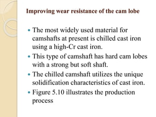 Improving wear resistance of the cam lobe 
 The most widely used material for 
camshafts at present is chilled cast iron 
using a high-Cr cast iron. 
 This type of camshaft has hard cam lobes 
with a strong but soft shaft. 
 The chilled camshaft utilizes the unique 
solidification characteristics of cast iron. 
 Figure 5.10 illustrates the production 
process 
 