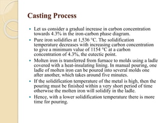 Casting Process 
 Let us consider a gradual increase in carbon concentration 
towards 4.3% in the iron-carbon phase diagram. 
 Pure iron solidifies at 1,536 °C. The solidification 
temperature decreases with increasing carbon concentration 
to give a minimum value of 1154 °C at a carbon 
concentration of 4.3%, the eutectic point. 
 Molten iron is transferred from furnace to molds using a ladle 
covered with a heat-insulating lining. In manual pouring, one 
ladle of molten iron can be poured into several molds one 
after another, which takes around five minutes. 
 If the solidification temperature of the metal is high, then the 
pouring must be finished within a very short period of time 
otherwise the molten iron will solidify in the ladle. 
 Hence, with a lower solidification temperature there is more 
time for pouring. 
 