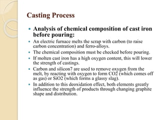 Casting Process 
 Analysis of chemical composition of cast iron 
before pouring: 
 An electric furnace melts the scrap with carbon (to raise 
carbon concentration) and ferro-alloys. 
 The chemical composition must be checked before pouring. 
 If molten cast iron has a high oxygen content, this will lower 
the strength of castings. 
 Carbon and silicon7 are used to remove oxygen from the 
melt, by reacting with oxygen to form CO2 (which comes off 
as gas) or SiO2 (which forms a glassy slag). 
 In addition to this deoxidation effect, both elements greatly 
influence the strength of products through changing graphite 
shape and distribution. 
 