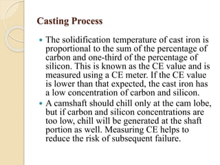 Casting Process 
 The solidification temperature of cast iron is 
proportional to the sum of the percentage of 
carbon and one-third of the percentage of 
silicon. This is known as the CE value and is 
measured using a CE meter. If the CE value 
is lower than that expected, the cast iron has 
a low concentration of carbon and silicon. 
 A camshaft should chill only at the cam lobe, 
but if carbon and silicon concentrations are 
too low, chill will be generated at the shaft 
portion as well. Measuring CE helps to 
reduce the risk of subsequent failure. 
 