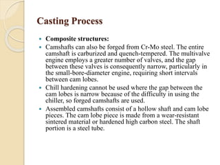 Casting Process 
 Composite structures: 
 Camshafts can also be forged from Cr-Mo steel. The entire 
camshaft is carburized and quench-tempered. The multivalve 
engine employs a greater number of valves, and the gap 
between these valves is consequently narrow, particularly in 
the small-bore-diameter engine, requiring short intervals 
between cam lobes. 
 Chill hardening cannot be used where the gap between the 
cam lobes is narrow because of the difficulty in using the 
chiller, so forged camshafts are used. 
 Assembled camshafts consist of a hollow shaft and cam lobe 
pieces. The cam lobe piece is made from a wear-resistant 
sintered material or hardened high carbon steel. The shaft 
portion is a steel tube. 
 