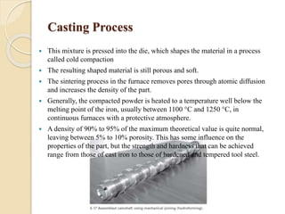 Casting Process 
 This mixture is pressed into the die, which shapes the material in a process 
called cold compaction 
 The resulting shaped material is still porous and soft. 
 The sintering process in the furnace removes pores through atomic diffusion 
and increases the density of the part. 
 Generally, the compacted powder is heated to a temperature well below the 
melting point of the iron, usually between 1100 °C and 1250 °C, in 
continuous furnaces with a protective atmosphere. 
 A density of 90% to 95% of the maximum theoretical value is quite normal, 
leaving between 5% to 10% porosity. This has some influence on the 
properties of the part, but the strength and hardness that can be achieved 
range from those of cast iron to those of hardened and tempered tool steel. 
 