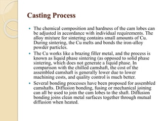 Casting Process 
 The chemical composition and hardness of the cam lobes can 
be adjusted in accordance with individual requirements. The 
alloy mixture for sintering contains small amounts of Cu. 
During sintering, the Cu melts and bonds the iron-alloy 
powder particles. 
 The Cu works like a brazing filler metal, and the process is 
known as liquid phase sintering (as opposed to solid phase 
sintering, which does not generate a liquid phase. In 
comparison with the chilled camshaft, the cost of the 
assembled camshaft is generally lower due to lower 
machining costs, and quality control is much better. 
 Several bonding processes have been proposed for assembled 
camshafts. Diffusion bonding, fusing or mechanical joining 
can all be used to join the cam lobes to the shaft. Diffusion 
bonding joins clean metal surfaces together through mutual 
diffusion when heated. 
 