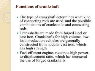 Functions of crankshaft 
 The type of crankshaft determines what kind 
of connecting rods are used, and the possible 
combinations of crankshafts and connecting 
rods. 
 Crankshafts are made from forged steel or 
cast iron. Crankshafts for high volume, low-load 
production vehicles are generally 
constructed from nodular cast iron, which 
has high strength. 
 Fuel-efficient engines require a high power-to- 
displacement ratio, which has increased 
the use of forged crankshafts. 
 
