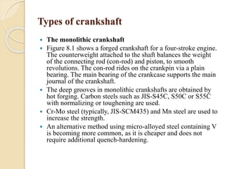 Types of crankshaft 
 The monolithic crankshaft 
 Figure 8.1 shows a forged crankshaft for a four-stroke engine. 
The counterweight attached to the shaft balances the weight 
of the connecting rod (con-rod) and piston, to smooth 
revolutions. The con-rod rides on the crankpin via a plain 
bearing. The main bearing of the crankcase supports the main 
journal of the crankshaft. 
 The deep grooves in monolithic crankshafts are obtained by 
hot forging. Carbon steels such as JIS-S45C, S50C or S55C 
with normalizing or toughening are used. 
 Cr-Mo steel (typically, JIS-SCM435) and Mn steel are used to 
increase the strength. 
 An alternative method using micro-alloyed steel containing V 
is becoming more common, as it is cheaper and does not 
require additional quench-hardening. 
 