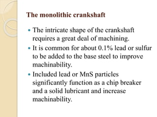 The monolithic crankshaft 
 The intricate shape of the crankshaft 
requires a great deal of machining. 
 It is common for about 0.1% lead or sulfur 
to be added to the base steel to improve 
machinability. 
 Included lead or MnS particles 
significantly function as a chip breaker 
and a solid lubricant and increase 
machinability. 
 