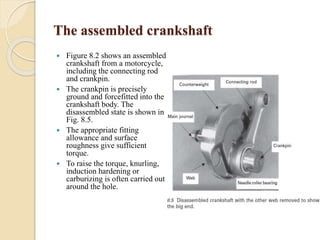The assembled crankshaft 
 Figure 8.2 shows an assembled 
crankshaft from a motorcycle, 
including the connecting rod 
and crankpin. 
 The crankpin is precisely 
ground and forcefitted into the 
crankshaft body. The 
disassembled state is shown in 
Fig. 8.5. 
 The appropriate fitting 
allowance and surface 
roughness give sufficient 
torque. 
 To raise the torque, knurling, 
induction hardening or 
carburizing is often carried out 
around the hole. 
 